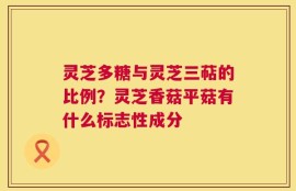 灵芝多糖与灵芝三萜的比例？灵芝香菇平菇有什么标志性成分