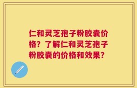 仁和灵芝孢子粉胶囊价格？了解仁和灵芝孢子粉胶囊的价格和效果？