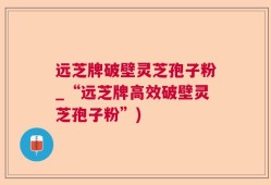 远芝牌破壁灵芝孢子粉_“远芝牌高效破壁灵芝孢子粉”)