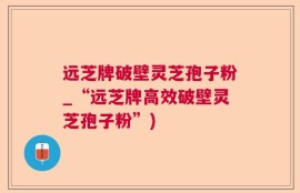 远芝牌破壁灵芝孢子粉_“远芝牌高效破壁灵芝孢子粉”)