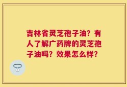 吉林省灵芝孢子油？有人了解广药牌的灵芝孢子油吗？效果怎么样？