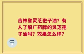 吉林省灵芝孢子油？有人了解广药牌的灵芝孢子油吗？效果怎么样？