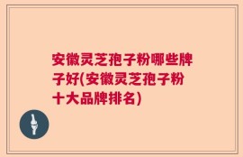 安徽灵芝孢子粉哪些牌子好(安徽灵芝孢子粉十大品牌排名)