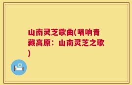 山南灵芝歌曲(唱响青藏高原：山南灵芝之歌)