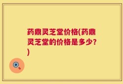 药鼎灵芝堂价格(药鼎灵芝堂的价格是多少？)