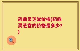 药鼎灵芝堂价格(药鼎灵芝堂的价格是多少？)