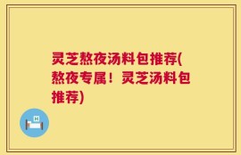 灵芝熬夜汤料包推荐(熬夜专属！灵芝汤料包推荐)