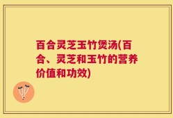 百合灵芝玉竹煲汤(百合、灵芝和玉竹的营养价值和功效)
