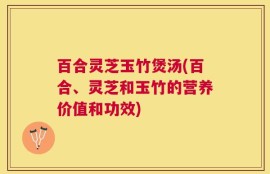 百合灵芝玉竹煲汤(百合、灵芝和玉竹的营养价值和功效)
