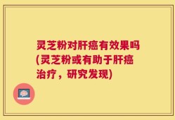 灵芝粉对肝癌有效果吗(灵芝粉或有助于肝癌治疗，研究发现)