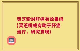 灵芝粉对肝癌有效果吗(灵芝粉或有助于肝癌治疗，研究发现)
