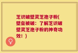 芝识破壁灵芝孢子粉(壁垒被破：了解芝识破壁灵芝孢子粉的神奇功效！)