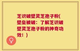 芝识破壁灵芝孢子粉(壁垒被破：了解芝识破壁灵芝孢子粉的神奇功效！)