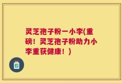 灵芝孢子粉一小李(重磅！灵芝孢子粉助力小李重获健康！)