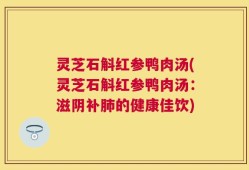 灵芝石斛红参鸭肉汤(灵芝石斛红参鸭肉汤：滋阴补肺的健康佳饮)