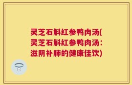 灵芝石斛红参鸭肉汤(灵芝石斛红参鸭肉汤：滋阴补肺的健康佳饮)