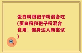 蛋白粉跟孢子粉混合吃(蛋白粉和孢子粉混合食用：健身达人新尝试)