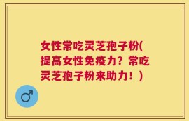 女性常吃灵芝孢子粉(提高女性免疫力？常吃灵芝孢子粉来助力！)