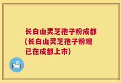 长白山灵芝孢子粉成都(长白山灵芝孢子粉现已在成都上市)