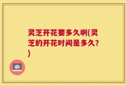 灵芝开花要多久啊(灵芝的开花时间是多久？)