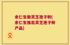 余仁生做灵芝孢子粉(余仁生推出灵芝孢子粉产品)
