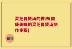 灵芝骨煲汤的做法(健康美味的灵芝骨煲汤制作步骤)