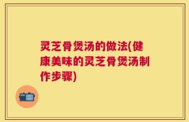 灵芝骨煲汤的做法(健康美味的灵芝骨煲汤制作步骤)