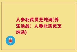 人参北芪灵芝炖汤(养生汤品：人参北芪灵芝炖汤)