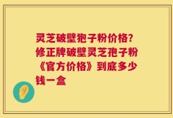 灵芝破壁狍子粉价格？修正牌破壁灵芝孢子粉《官方价格》到底多少钱一盒