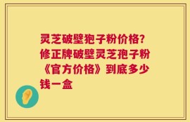 灵芝破壁狍子粉价格？修正牌破壁灵芝孢子粉《官方价格》到底多少钱一盒