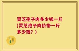 灵芝孢子肉多少钱一斤(灵芝孢子肉价格一斤多少钱？)