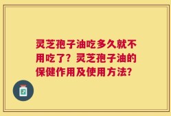 灵芝孢子油吃多久就不用吃了？灵芝孢子油的保健作用及使用方法？