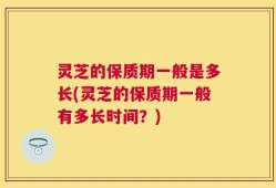 灵芝的保质期一般是多长(灵芝的保质期一般有多长时间？)