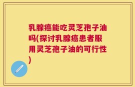 乳腺癌能吃灵芝孢子油吗(探讨乳腺癌患者服用灵芝孢子油的可行性)