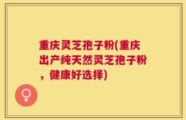 重庆灵芝孢子粉(重庆出产纯天然灵芝孢子粉，健康好选择)