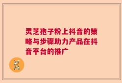 灵芝孢子粉上抖音的策略与步骤助力产品在抖音平台的推广