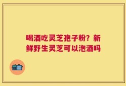 喝酒吃灵芝孢子粉？新鲜野生灵芝可以泡酒吗