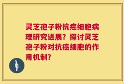 灵芝孢子粉抗癌细胞病理研究进展？探讨灵芝孢子粉对抗癌细胞的作用机制？