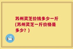 苏州灵芝价钱多少一斤(苏州灵芝一斤价格是多少？)