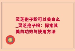 灵芝孢子粉可以美白么_灵芝孢子粉：探索其美白功效与使用方法