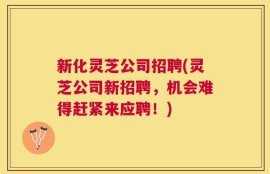 新化灵芝公司招聘(灵芝公司新招聘，机会难得赶紧来应聘！)