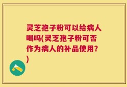 灵芝孢子粉可以给病人喝吗(灵芝孢子粉可否作为病人的补品使用？)