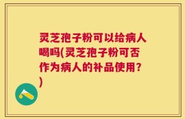 灵芝孢子粉可以给病人喝吗(灵芝孢子粉可否作为病人的补品使用？)