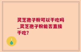 灵芝孢子粉可以干吃吗_灵芝孢子粉能否直接干吃？