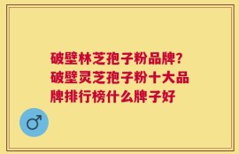 破壁林芝孢子粉品牌？破壁灵芝孢子粉十大品牌排行榜什么牌子好