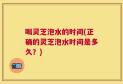 喝灵芝泡水的时间(正确的灵芝泡水时间是多久？)