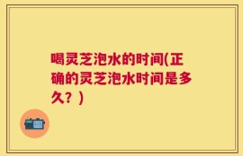 喝灵芝泡水的时间(正确的灵芝泡水时间是多久？)