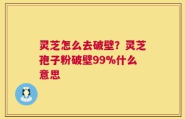 灵芝怎么去破壁？灵芝孢子粉破壁99%什么意思