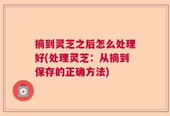 摘到灵芝之后怎么处理好(处理灵芝：从摘到保存的正确方法)