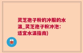 灵芝孢子粉的冲服的水温_灵芝孢子粉冲泡：适宜水温指南)